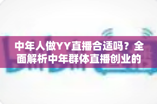 中年人做YY直播合适吗？全面解析中年群体直播创业的优势、挑战与实用指南