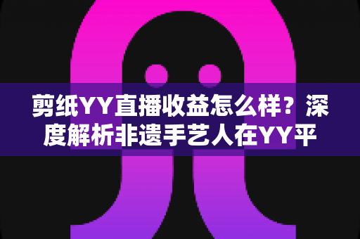 剪纸YY直播收益怎么样?深度解析非遗手艺人在YY平台的真实收入与变现之道 剪纸YY直播收益怎么样?深度解析非遗手艺人在YY平台的真实收入与变现之道