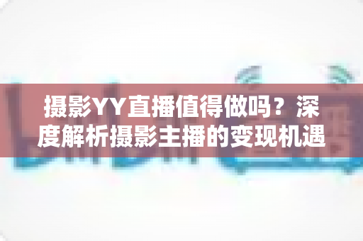 摄影YY直播值得做吗？深度解析摄影主播的变现机遇与入行指南