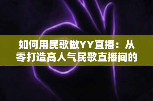 如何用民歌做YY直播：从零打造高人气民歌直播间的实战指南