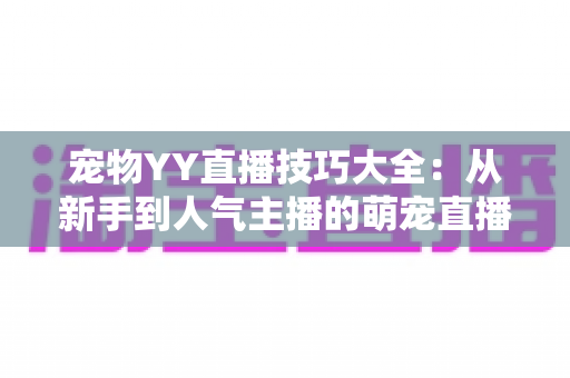 宠物YY直播技巧大全：从新手到人气主播的萌宠直播间运营实战指南