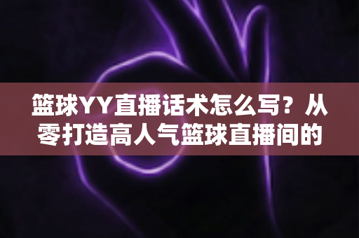 篮球YY直播话术怎么写？从零打造高人气篮球直播间的实战话术指南