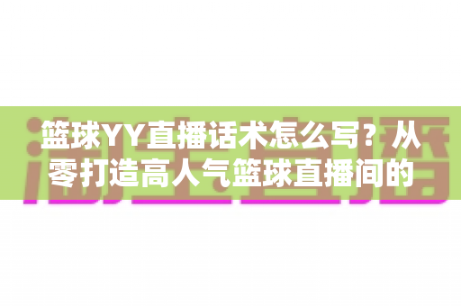 篮球YY直播话术怎么写？从零打造高人气篮球直播间的实战话术指南