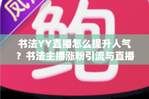 书法YY直播怎么提升人气？书法主播涨粉引流与直播间人气暴涨的实战指南