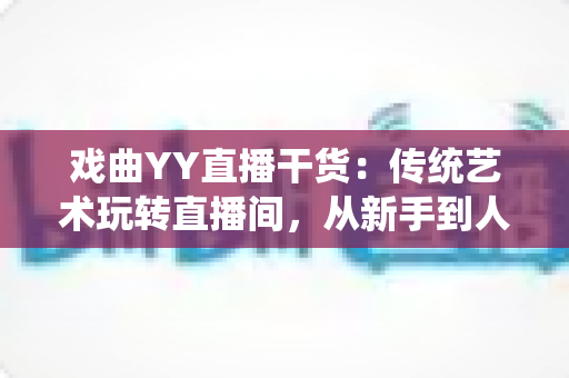 戏曲YY直播干货:传统艺术玩转直播间,从新手到人气主播的实战攻略 戏曲YY直播干货:传统艺术玩转直播间,从新手到人气主播的实战攻略