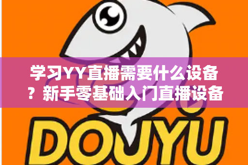 学习YY直播需要什么设备?新手零基础入门直播设备全攻略与选购指南 学习YY直播需要什么设备?新手零基础入门直播设备全攻略与选购指南