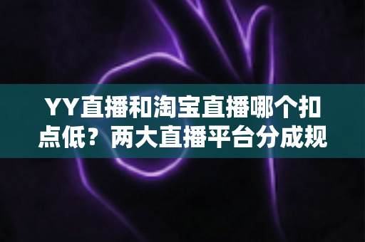 YY直播和淘宝直播哪个扣点低？两大直播平台分成规则深度对比，帮你选对最省钱的变现渠道