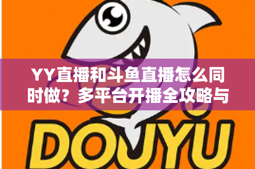 YY直播和斗鱼直播怎么同时做？多平台开播全攻略与实用技巧详解