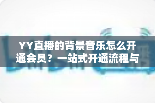 YY直播的背景音乐怎么开通会员?一站式开通流程与实用技巧全解析 YY直播的背景音乐怎么开通会员?一站式开通流程与实用技巧全解析