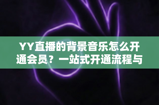 YY直播的背景音乐怎么开通会员?一站式开通流程与实用技巧全解析 YY直播的背景音乐怎么开通会员?一站式开通流程与实用技巧全解析