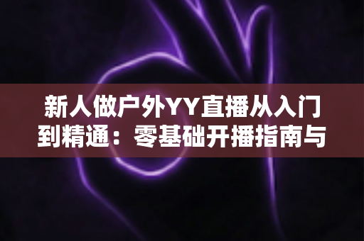 新人做户外YY直播从入门到精通：零基础开播指南与涨粉变现全攻略