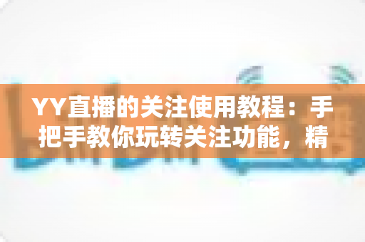 YY直播的关注使用教程:手把手教你玩转关注功能,精彩直播一个不落 YY直播的关注使用教程:手把手教你玩转关注功能,精彩直播一个不落