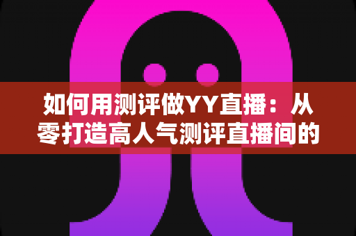如何用测评做YY直播：从零打造高人气测评直播间的实战指南