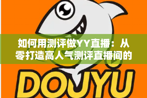 如何用测评做YY直播：从零打造高人气测评直播间的实战指南