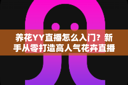 养花YY直播怎么入门？新手从零打造高人气花卉直播间的完整指南