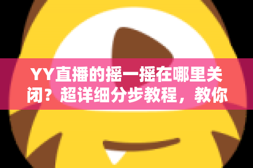 YY直播的摇一摇在哪里关闭？超详细分步教程，教你彻底告别误触跳转广告的烦恼