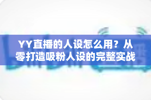YY直播的人设怎么用？从零打造吸粉人设的完整实战指南