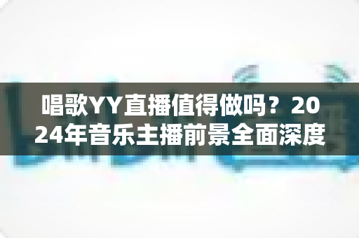 唱歌YY直播值得做吗？2024年音乐主播前景全面深度解析