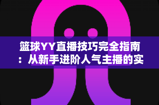 篮球YY直播技巧完全指南：从新手进阶人气主播的实战秘籍