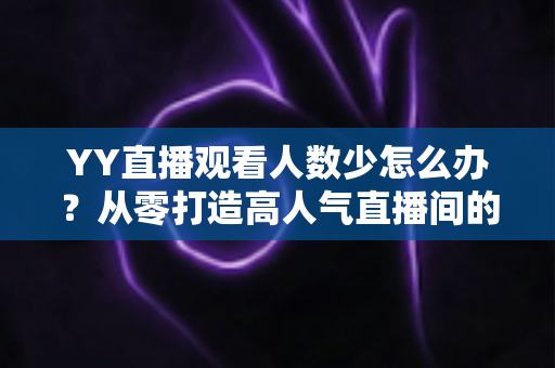 YY直播观看人数少怎么办？从零打造高人气直播间的实用运营指南