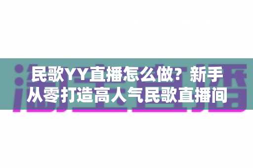民歌YY直播怎么做?新手从零打造高人气民歌直播间的完整实战指南 民歌YY直播怎么做?新手从零打造高人气民歌直播间的完整实战指南