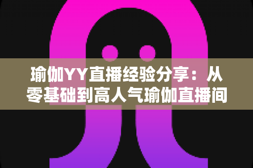瑜伽YY直播经验分享：从零基础到高人气瑜伽直播间的实战指南