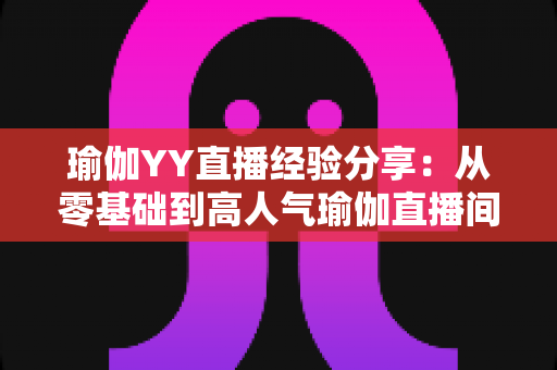 瑜伽YY直播经验分享：从零基础到高人气瑜伽直播间的实战指南