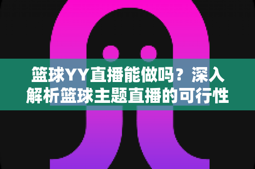 篮球YY直播能做吗？深入解析篮球主题直播的可行性、版权边界与实战运营指南