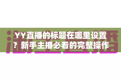 YY直播的标题在哪里设置？新手主播必看的完整操作指南与高点击率标题技巧