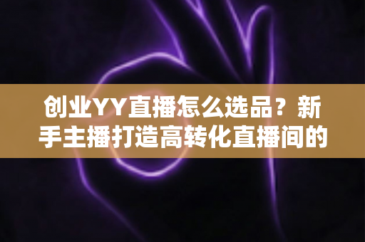 创业YY直播怎么选品?新手主播打造高转化直播间的选品全攻略 创业YY直播怎么选品?新手主播打造高转化直播间的选品全攻略