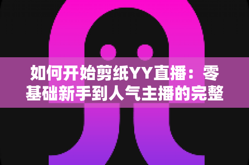 如何开始剪纸YY直播:零基础新手到人气主播的完整入门指南 如何开始剪纸YY直播:零基础新手到人气主播的完整入门指南