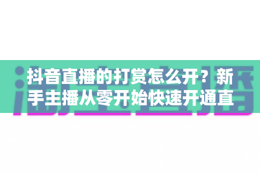 抖音直播的打赏怎么开?新手主播从零开始快速开通直播打赏权限的完整实操指南 抖音直播的打赏怎么开?新手主播从零开始快速开通直播打赏权限的完整实操指南