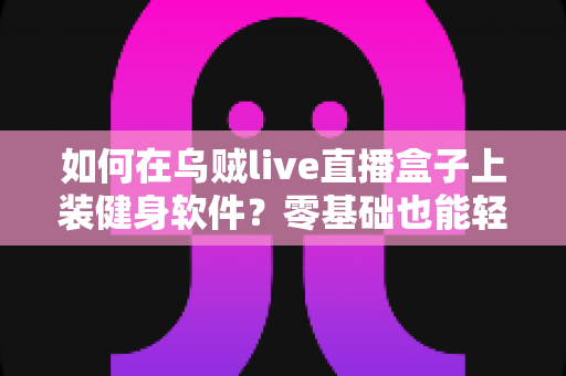 如何在乌贼live直播盒子上装健身软件？零基础也能轻松搞定的完整安装指南