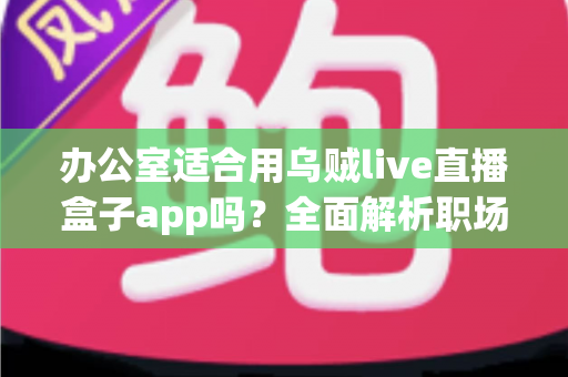 办公室适合用乌贼live直播盒子app吗？全面解析职场场景下使用直播工具的利与弊