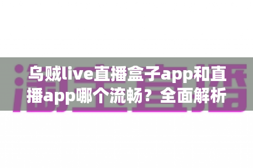 乌贼live直播盒子app和直播app哪个流畅？全面解析流畅度差异与实用选择指南