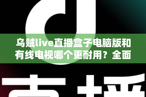 乌贼live直播盒子电脑版和有线电视哪个更耐用？全面解析两种观影方式的寿命与稳定性