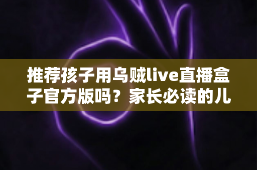 推荐孩子用乌贼live直播盒子官方版吗？家长必读的儿童直播应用安全指南与避坑解析