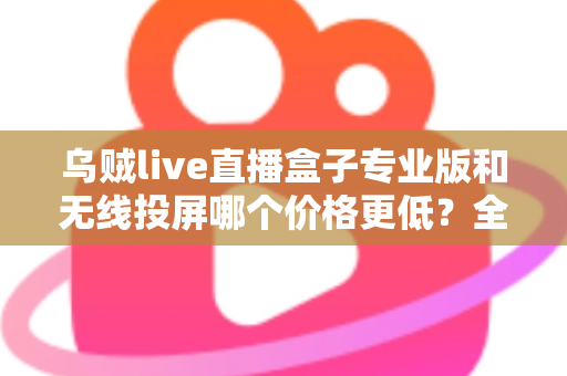 乌贼live直播盒子专业版和无线投屏哪个价格更低？全面价格对比与选购指南