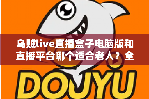 乌贼live直播盒子电脑版和直播平台哪个适合老人？全方位对比帮您做出明智选择