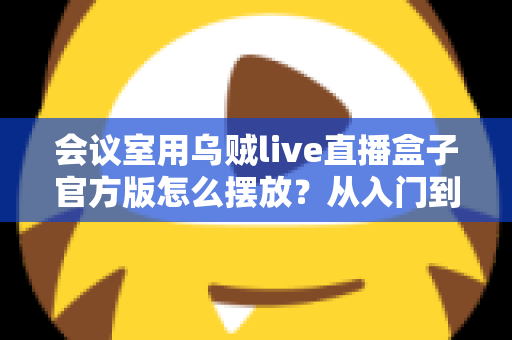 会议室用乌贼live直播盒子官方版怎么摆放？从入门到精通的完整摆放指南与实操技巧