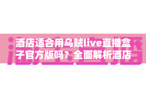 酒店适合用乌贼live直播盒子官方版吗？全面解析酒店场景下的应用价值与部署指南