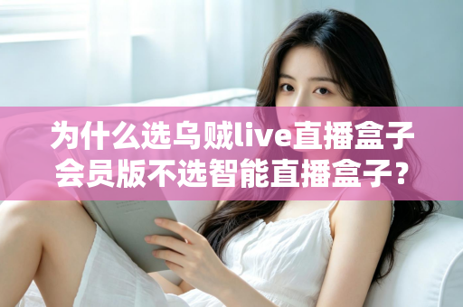 为什么选乌贼live直播盒子会员版不选智能直播盒子？深度对比解析与选购全指南