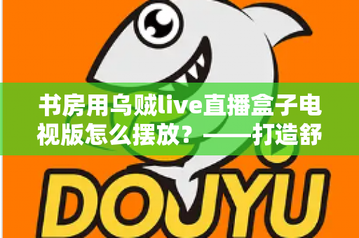 书房用乌贼live直播盒子电视版怎么摆放?——打造舒适高效书房影音空间的完整摆放指南 书房用乌贼live直播盒子电视版怎么摆放?——打造舒适高效书房影音空间的完整摆放指南