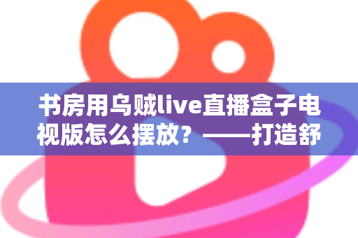 书房用乌贼live直播盒子电视版怎么摆放？——打造舒适高效书房影音空间的完整摆放指南