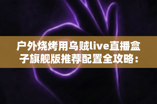 户外烧烤用乌贼live直播盒子旗舰版推荐配置全攻略：从设备选型到开播实战的完整设备指南