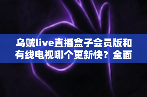 乌贼live直播盒子会员版和有线电视哪个更新快？全面解析内容更新速度差异