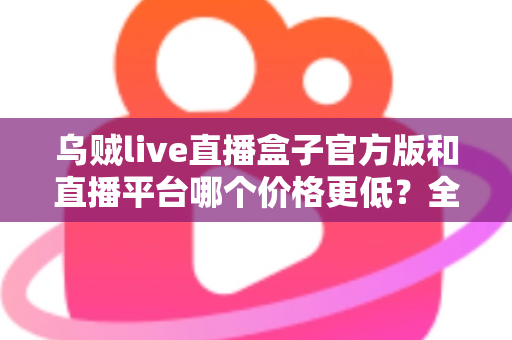 乌贼live直播盒子官方版和直播平台哪个价格更低？全网费用对比与省钱选购指南