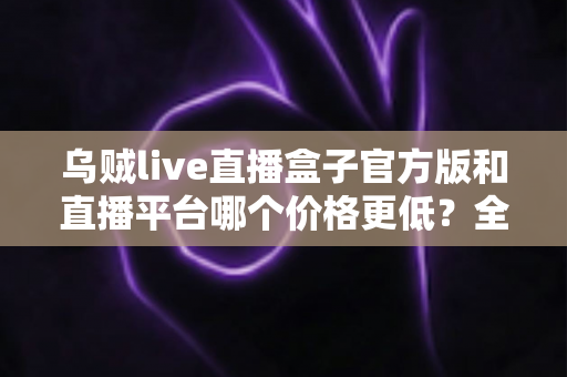 乌贼live直播盒子官方版和直播平台哪个价格更低？全网费用对比与省钱选购指南