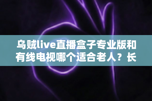 乌贼live直播盒子专业版和有线电视哪个适合老人？长辈家庭观影方案全面对比与选购指南
