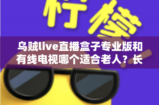 乌贼live直播盒子专业版和有线电视哪个适合老人？长辈家庭观影方案全面对比与选购指南